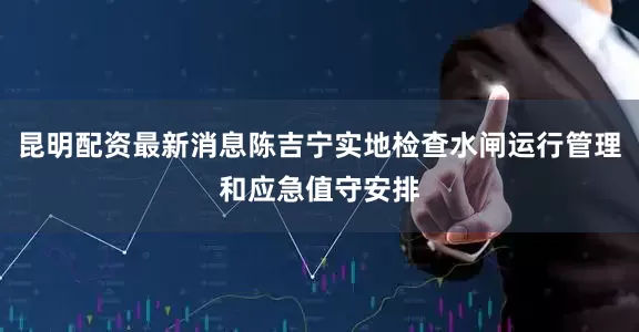 昆明配资最新消息陈吉宁实地检查水闸运行管理和应急值守安排