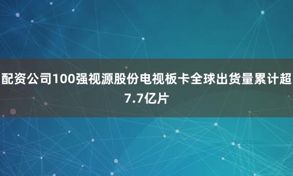 配资公司100强视源股份电视板卡全球出货量累计超7.7亿片