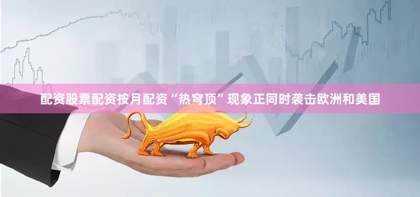 配资股票配资按月配资“热穹顶”现象正同时袭击欧洲和美国