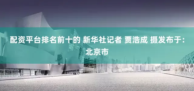 配资平台排名前十的 新华社记者 贾浩成 摄发布于：北京市