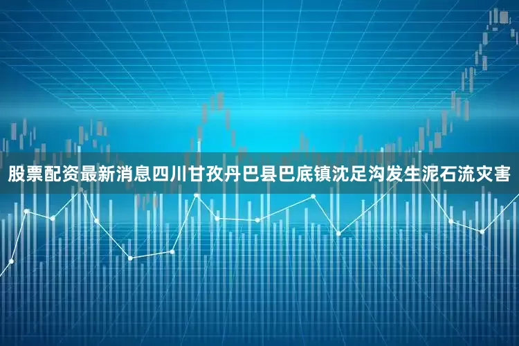 股票配资最新消息四川甘孜丹巴县巴底镇沈足沟发生泥石流灾害