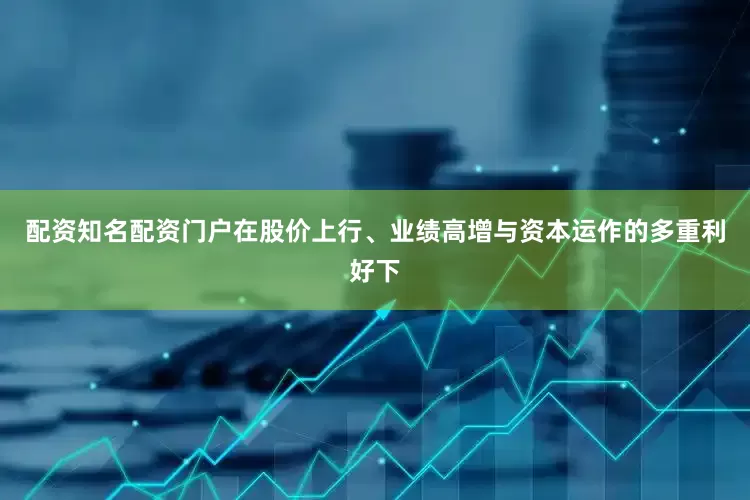 配资知名配资门户在股价上行、业绩高增与资本运作的多重利好下