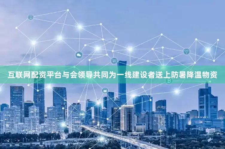 互联网配资平台与会领导共同为一线建设者送上防暑降温物资