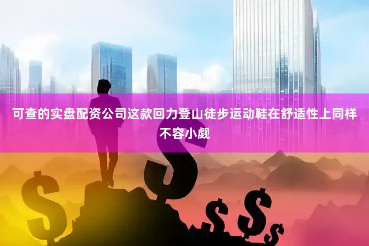 可查的实盘配资公司这款回力登山徒步运动鞋在舒适性上同样不容小觑