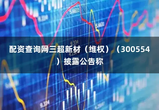 配资查询网三超新材（维权）（300554）披露公告称