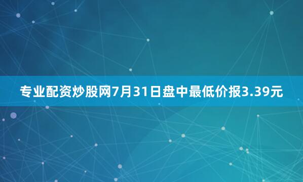 专业配资炒股网7月31日盘中最低价报3.39元