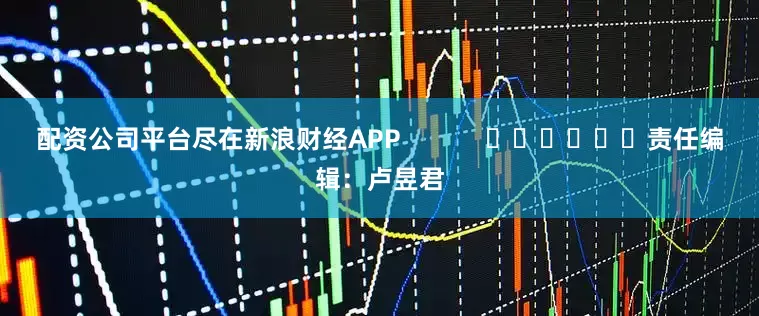 配资公司平台尽在新浪财经APP            						责任编辑：卢昱君