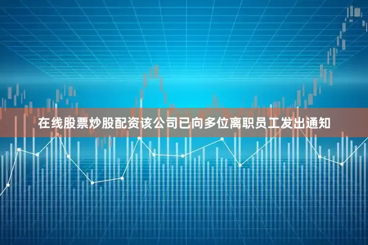 在线股票炒股配资该公司已向多位离职员工发出通知