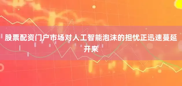 股票配资门户市场对人工智能泡沫的担忧正迅速蔓延开来