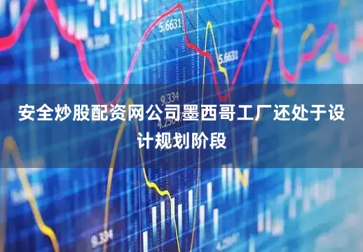 安全炒股配资网公司墨西哥工厂还处于设计规划阶段